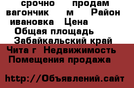 срочно !!! продам вагончик 3-9 м . › Район ­ ивановка › Цена ­ 55 000 › Общая площадь ­ 27 - Забайкальский край, Чита г. Недвижимость » Помещения продажа   